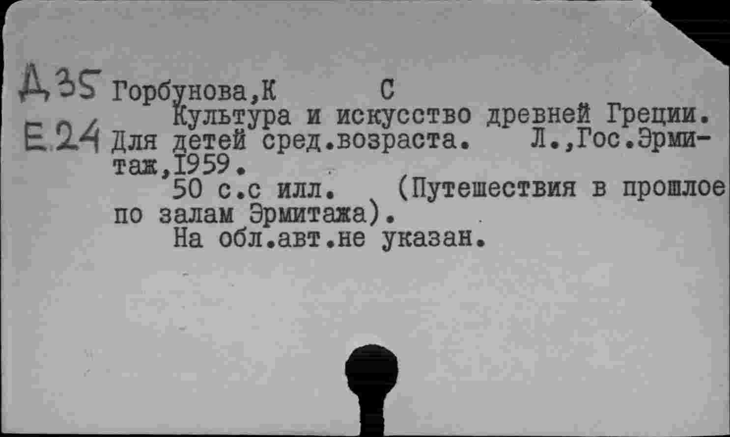 ﻿Горбунова,К	С
п / Культура и искусство древней Греции.
Е Для детей сред.возраста.	Л.,Гос.Эрми-
таж, 19 59.
50 с.с илл. (Путешествия в прошлое по залам Эрмитажа).
На обл.авт.не указан.